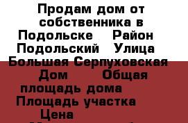 Продам дом от собственника в Подольске  › Район ­ Подольский › Улица ­ Большая Серпуховская › Дом ­ 5 › Общая площадь дома ­ 120 › Площадь участка ­ 4 › Цена ­ 6 990 000 - Московская обл., Москва г. Недвижимость » Дома, коттеджи, дачи продажа   . Московская обл.,Москва г.